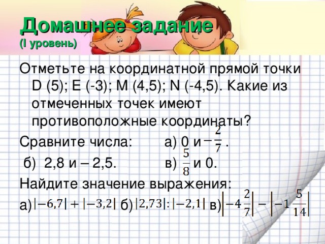 Домашнее задание  (I уровень) Отметьте на координатной прямой точки D (5); Е (-3); М (4,5); N (-4,5). Какие из отмеченных точек имеют противоположные координаты? Сравните числа: а) 0 и .  б) 2,8 и – 2,5. в) и 0. Найдите значение выражения: а) б) в)