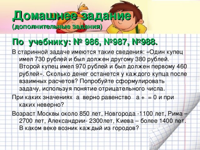 Домашнее задание  (дополнительные задания) По учебнику: № 986, №987, №988. В старинной задаче имеются такие сведения: «Один купец имел 730 рублей и был должен другому 380 рублей. Второй купец имел 970 рублей и был должен первому 460 рублей». Сколько денег останется у каждого купца после взаимных расчетов? Попробуйте сформулировать задачу, используя понятие отрицательного числа. При каких значениях а верно равенство а + = 0 и при каких неверно? Возраст Москвы около 850 лет, Новгорода -1100 лет, Рима – 2700 лет, Александрии- 2300лет, Киева – более 1400 лет. В каком веке возник каждый из городов?