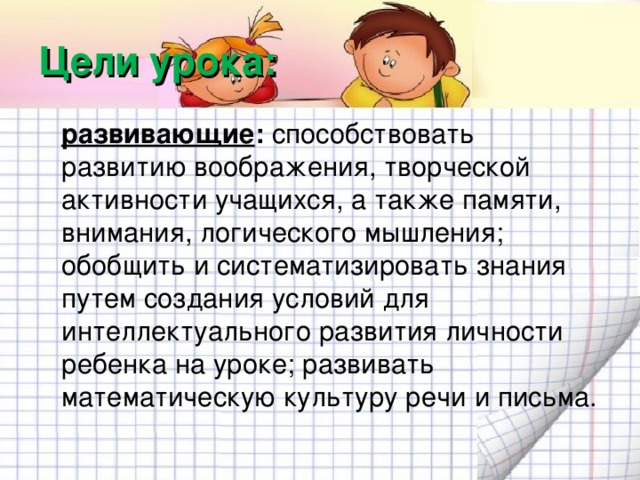 Цели урока:  развивающие : способствовать развитию воображения, творческой активности учащихся, а также памяти, внимания, логического мышления; обобщить и систематизировать знания путем создания условий для интеллектуального развития личности ребенка на уроке; развивать математическую культуру речи и письма.