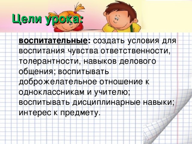 Цели урока:  воспитательные : создать условия для воспитания чувства ответственности, толерантности, навыков делового общения; воспитывать доброжелательное отношение к одноклассникам и учителю; воспитывать дисциплинарные навыки; интерес к предмету.