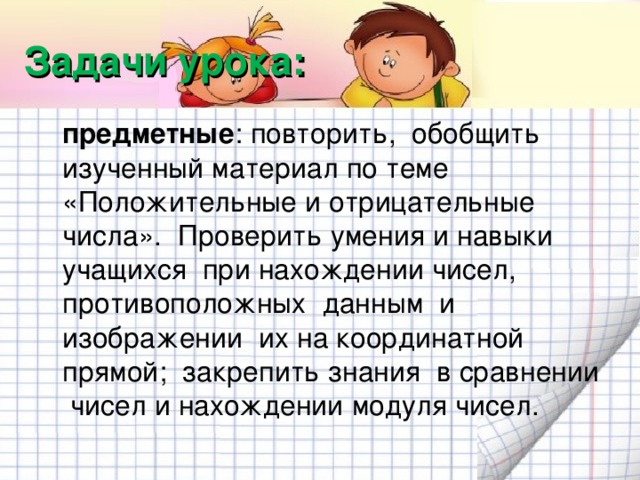 Задачи урока:  предметные : повторить, обобщить изученный материал по теме «Положительные и отрицательные числа». Проверить умения и навыки учащихся при нахождении чисел, противоположных данным и изображении их на координатной прямой; закрепить знания в сравнении чисел и нахождении модуля чисел.