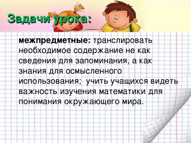 Задачи урока:  межпредметные: транслировать необходимое содержание не как сведения для запоминания, а как знания для осмысленного использования; учить учащихся видеть важность изучения математики для понимания окружающего мира.