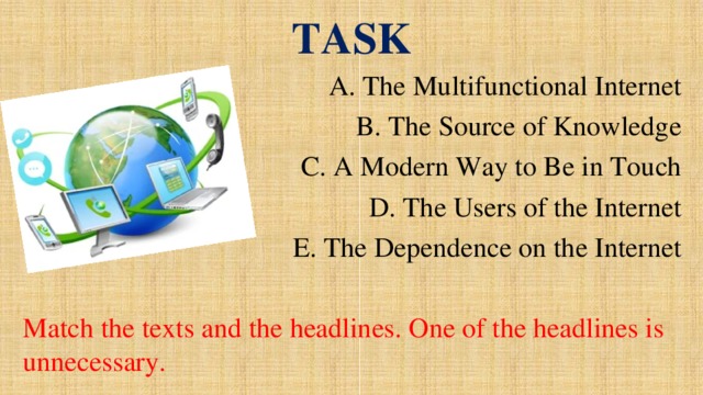 TASK A. The Multifunctional Internet B. The Source of Knowledge C. A Modern Way to Be in Touch D. The Users of the Internet E. The Dependence on the Internet Match the texts and the headlines. One of the headlines is unnecessary.