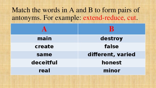 Match the words in A and B to form pairs of antonyms. For example: extend-reduce, cut . A B main destroy create false same different, varied deceitful honest real minor