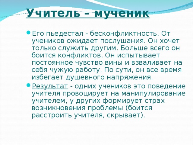 Учитель – мученик Его пьедестал - бесконфликтность. От учеников ожидает послушания. Он хочет только служить другим. Больше всего он боится конфликтов. Он испытывает постоянное чувство вины и взваливает на себя чужую работу. По сути, он все время избегает душевного напряжения. Результат - одних учеников это поведение учителя провоцирует на манипулирование учителем, у других формирует страх возникновения проблемы (боится расстроить учителя, скрывает).  