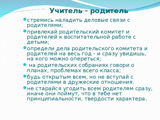 Учитель  - родитель стремись наладить деловые связи с родителями; привлекай родительский комитет и родителей к воспитательной работе с детьми; определи дела родительского комитета и родителей на весь год - и сразу увидишь, на кого можно опереться;  на родительских собраниях говори о планах, проблемах всего класса; будь открытым всем, но не вступай с родителями в дружеские отношения. не старайся угодить всем родителям сразу, иначе они поймут, что в тебе нет принципиальности, твердости характера .  