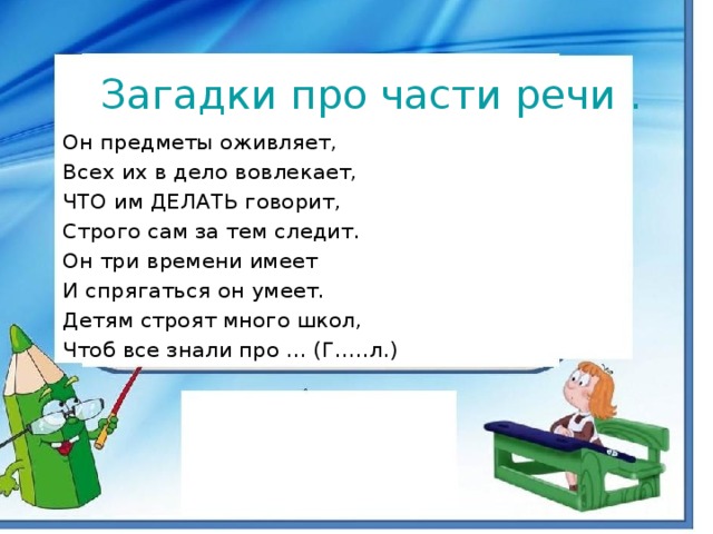 Загадки про части речи . Он предметы оживляет, Всех их в дело вовлекает, ЧТО им ДЕЛАТЬ говорит, Строго сам за тем следит. Он три времени имеет И спрягаться он умеет. Детям строят много школ, Чтоб все знали про ... (Г…..л.)