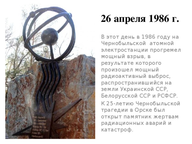 26 апреля 1986 г. В этот день в 1986 году на Чернобыльской  атомной электростанции прогремел мощный взрыв, в результате которого произошел мощный радиоактивный выброс, распространившийся на земли Украинской ССР, Белорусской ССР и РСФСР.  К 25-летию Чернобыльской трагедии в Орске был открыт памятник жертвам радиационных аварий и катастроф. 