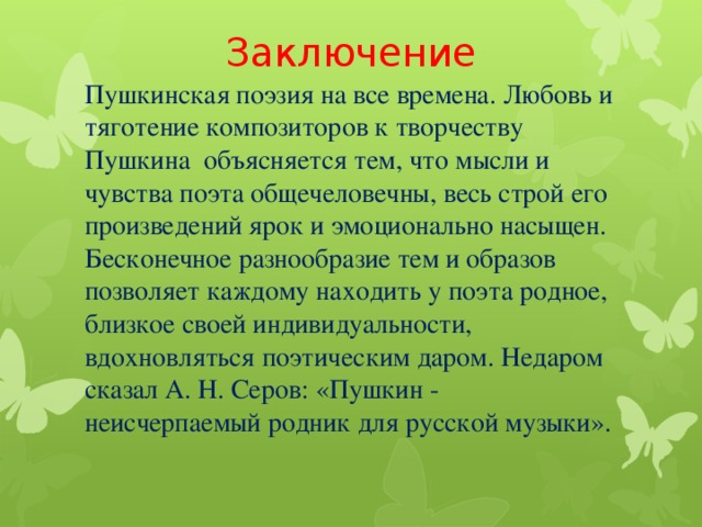 Заключение Пушкинская поэзия на все времена. Любовь и тяготение композиторов к творчеству Пушкина объясняется тем, что мысли и чувства поэта общечеловечны, весь строй его произведений ярок и эмоционально насыщен. Бесконечное разнообразие тем и образов позволяет каждому находить у поэта родное, близкое своей индивидуальности, вдохновляться поэтическим даром. Недаром сказал А. Н. Серов: «Пушкин - неисчерпаемый родник для русской музыки».