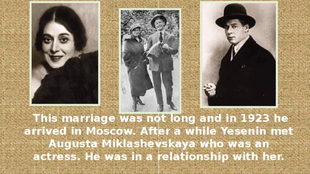 This marriage was not long and in 1923 he arrived in Moscow. After a while Yesenin met Augusta Miklashevskaya who was an actress. He was in a relationship with her.