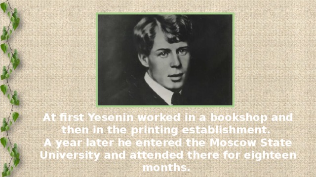 At first Yesenin worked in a bookshop and then in the printing establishment.  A year later he entered the Moscow State University and attended there for eighteen months.