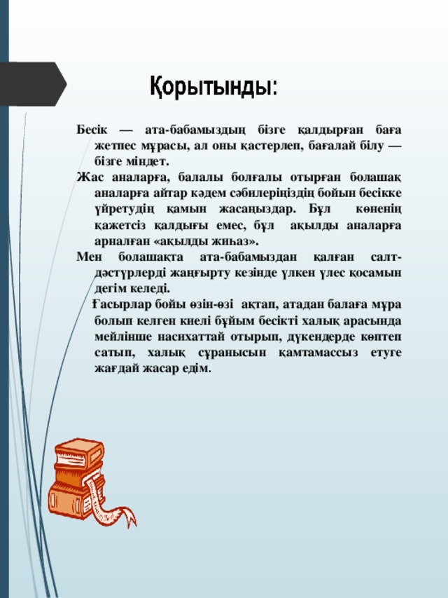 Бесік — ата-бабамыздың бізге қалдырған баға жетпес мұрасы, ал оны қастерлеп, бағалай білу — бізге міндет. Жас аналарға, балалы болғалы отырған болашақ аналарға айтар кәдем сәбилеріңіздің бойын бесікке үйретудің қамын жасаңыздар. Бұл көненің қажетсіз қалдығы емес, бұл ақылды аналарға арналған «ақылды жиһаз». Мен болашақта ата-бабамыздан қалған салт-дәстүрлерді жаңғырту кезінде үлкен үлес қосамын дегім келеді.  Ғасырлар бойы өзін-өзі ақтап, атадан балаға мұра болып келген киелі бұйым бесікті халық арасында мейлінше насихаттай отырып, дүкендерде көптеп сатып, халық сұранысын қамтамассыз етуге жағдай жасар едім .