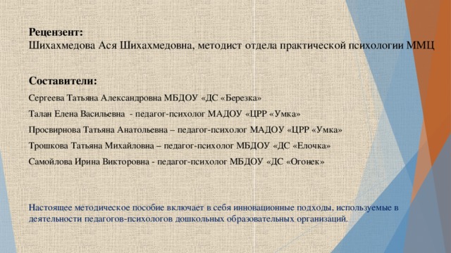 Рецензент:  Шихахмедова Ася Шихахмедовна, методист отдела практической психологии ММЦ Составители: Сергеева Татьяна Александровна МБДОУ «ДС «Березка» Талан Елена Васильевна  - педагог-психолог МАДОУ «ЦРР «Умка» Просвирнова Татьяна Анатольевна – педагог-психолог МАДОУ «ЦРР «Умка» Трошкова Татьяна Михайловна – педагог-психолог МБДОУ «ДС «Елочка» Самойлова Ирина Викторовна - педагог-психолог МБДОУ «ДС «Огонек» Настоящее методическое пособие включает в себя инновационные подходы, используемые в деятельности педагогов-психологов дошкольных образовательных организаций.