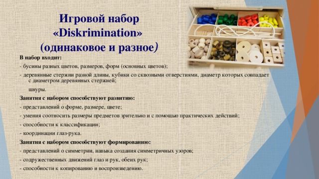 Игровой набор « Diskrimination »  (одинаковое и разное ) В набор входит: - бусины разных цветов, размеров, форм (основных цветов); - деревянные стержни разной длины, кубики со сквозными отверстиями, диаметр которых совпадает с диаметром деревянных стержней; шнуры. Занятия с набором способствуют развитию: - представлений о форме, размере, цвете; - умения соотносить размеры предметов зрительно и с помощью практических действий; - способности к классификации; - координации глаз-рука. Занятия с набором способствуют формированию: - представлений о симметрии, навыка создания симметричных узоров; - содружественных движений глаз и рук, обеих рук; - способности к копированию и воспроизведению.