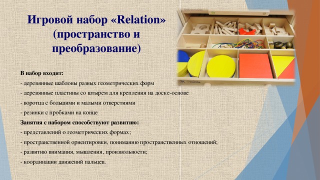 Игровой набор « Relation » (пространство и преобразование) В набор входит: - деревянные шаблоны разных геометрических форм - деревянные пластины со штырем для крепления на доске-основе - воротца с большими и малыми отверстиями - резинки с пробками на конце Занятия с набором способствуют развитию: - представлений о геометрических формах; - пространственной ориентировки, пониманию пространственных отношений; - развитию внимания, мышления, произвольности; - координации движений пальцев.