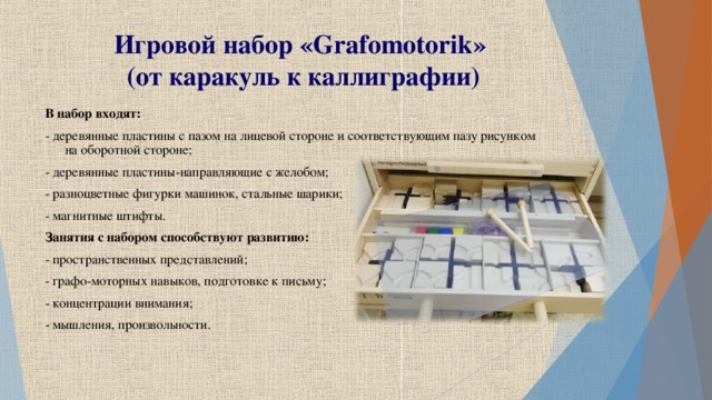 Игровой набор « Grafomotorik »  (от каракуль к каллиграфии) В набор входят: - деревянные пластины с пазом на лицевой стороне и соответствующим пазу рисунком на оборотной стороне; - деревянные пластины-направляющие с желобом; - разноцветные фигурки машинок, стальные шарики; - магнитные штифты. Занятия с набором способствуют развитию: - пространственных представлений; - графо-моторных навыков, подготовке к письму; - концентрации внимания; - мышления, произвольности.