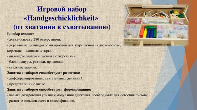 Игровой набор « Handgeschicklichkeit »  (от хватания к схватыванию) В набор входит: - доска-основа с 280 отверстиями; - деревянные цилиндры со штырьками для закрепления на доске-основе, короткие и длинные штырьки; - цилиндры, шайбы и бусины с отверстиями; - блоки, шнуры, резинки, прищепки; - стальные шарики. Занятия с набором способствуют развитию: - дифференцированных хватательных движений; - представлений о числе. Занятия с набором способствуют формированию: - навыка дозирования усилия и модуляции движения, необходимых для освоения письма; - развитие навыков счета и классификации.