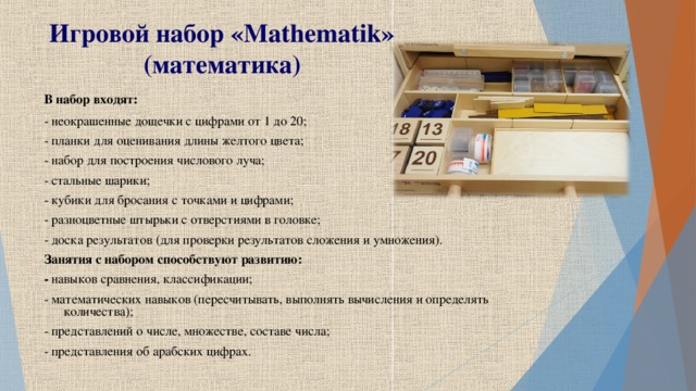 Игровой набор « Mathematik » (математика) В набор входят: - неокрашенные дощечки с цифрами от 1 до 20; - планки для оценивания длины желтого цвета; - набор для построения числового луча; - стальные шарики; - кубики для бросания с точками и цифрами; - разноцветные штырьки с отверстиями в головке; - доска результатов (для проверки результатов сложения и умножения). Занятия с набором способствуют развитию: - навыков сравнения, классификации; - математических навыков (пересчитывать, выполнять вычисления и определять количества); - представлений о числе, множестве, составе числа; - представления об арабских цифрах.