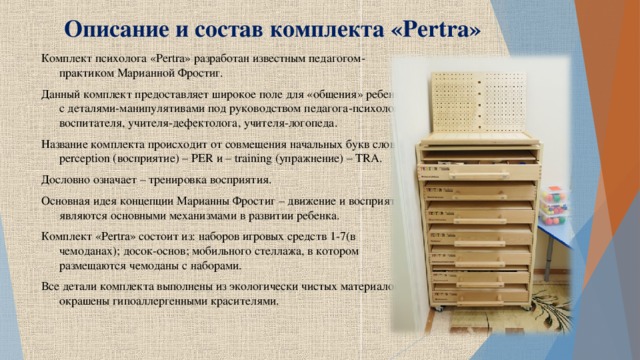 Описание и состав комплекта « Pertra » Комплект психолога « Pertra » разработан известным педагогом-практиком Марианной Фростиг. Данный комплект предоставляет широкое поле для «общения» ребенка с деталями-манипулятивами под руководством педагога-психолога, воспитателя, учителя-дефектолога, учителя-логопеда. Название комплекта происходит от совмещения начальных букв слов – perception (восприятие) – PER и – training (упражнение) – TRA . Дословно означает – тренировка восприятия. Основная идея концепции Марианны Фростиг – движение и восприятие являются основными механизмами в развитии ребенка. Комплект « Pertra » состоит из: наборов игровых средств 1-7(в чемоданах); досок-основ; мобильного стеллажа, в котором размещаются чемоданы с наборами. Все детали комплекта выполнены из экологически чистых материалов и окрашены гипоаллергенными красителями.