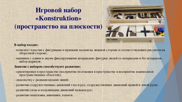 Игровой набор « Konstruktion »  (пространство на плоскости)  В набор входит: - комплект пластин с фигурными и прямыми пазами на лицевой стороне и соответствующим рисунком на оборотной стороне; - машинки с одним и двумя фиксирующими штырьками; фигурки людей со штырьками и без штырьков; набор шариков. Занятия с набором способствуют развитию: - ориентировки в пространстве (восприятие положения в пространстве и восприятие взаимосвязи пространственных объектов); - знакомству с разными видами линий; - развитию содружественных движений глаз и рук, содружественных движений правой и левой руки; - развитию силы и координации движений пальцев рук; - развитию мышления, внимания, памяти.