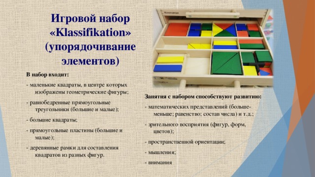 Игровой набор « Klassifikation » (упорядочивание элементов) В набор входит: - маленькие квадраты, в центре которых изображены геометрические фигуры; - равнобедренные прямоугольные треугольники (большие и малые); - большие квадраты; - прямоугольные пластины (большие и малые); - деревянные рамки для составления квадратов из разных фигур. Занятия с набором способствуют развитию: - математических представлений (больше-меньше; равенство; состав числа) и т.д.; - зрительного восприятия (фигур, форм, цветов); - пространственной ориентации; - мышления; - внимания