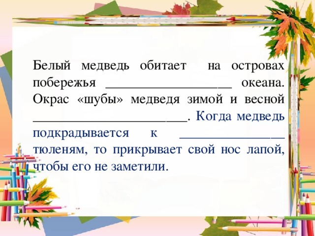 Белый медведь обитает на островах побережья __________________ океана. Окрас «шубы» медведя зимой и весной ______________________. Когда медведь подкрадывается к _______________ тюленям, то прикрывает свой нос лапой, чтобы его не заметили.