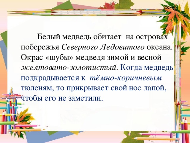 Белый медведь обитает на островах побережья Северного Ледовитого океана. Окрас «шубы» медведя зимой и весной желтовато-золотистый . Когда медведь подкрадывается к тёмно-коричневым тюленям, то прикрывает свой нос лапой, чтобы его не заметили.