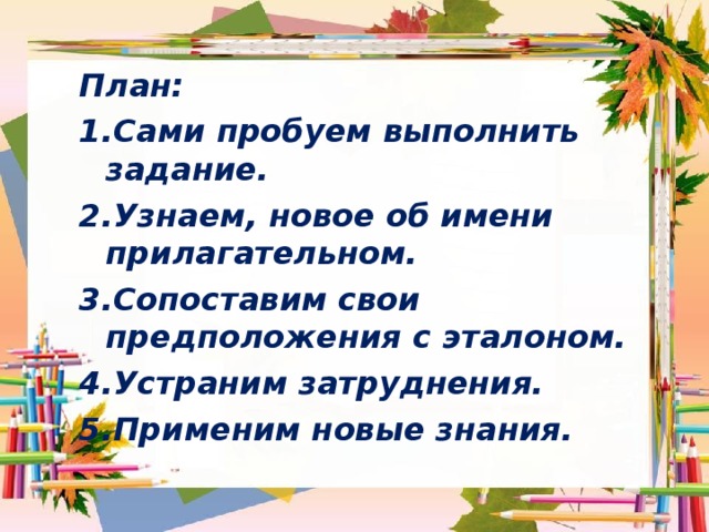 План: Сами пробуем выполнить задание. Узнаем, новое об имени прилагательном. Сопоставим свои предположения с эталоном. Устраним затруднения. Применим новые знания.