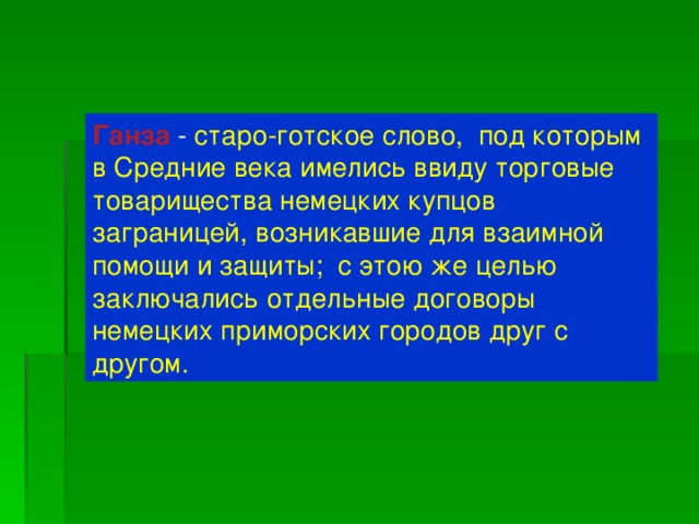 Ганза  - старо-готское слово, под которым в Средние века имелись ввиду торговые товарищества немецких купцов заграницей, возникавшие для взаимной помощи и защиты; с этою же целью заключались отдельные договоры немецких приморских городов друг с другом.