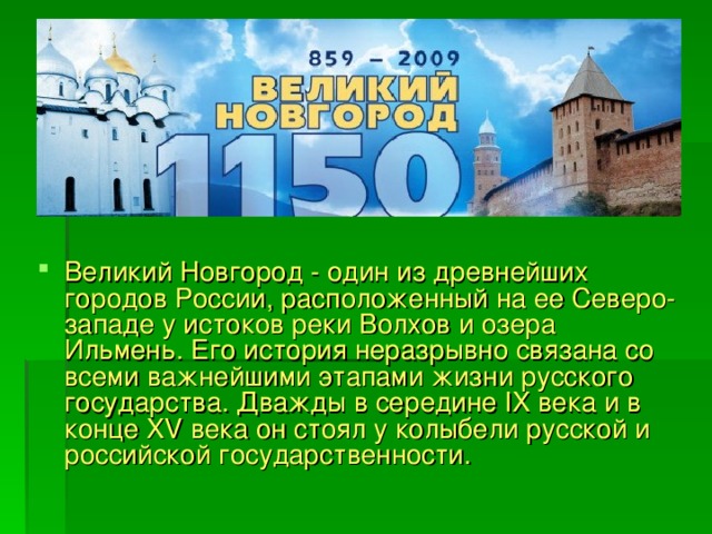 Великий Новгород - один из древнейших городов России, расположенный на ее Северо-западе у истоков реки Волхов и озера Ильмень. Его история неразрывно связана со всеми важнейшими этапами жизни русского государства. Дважды в середине IX века и в конце XV века он стоял у колыбели русской и российской государственности.