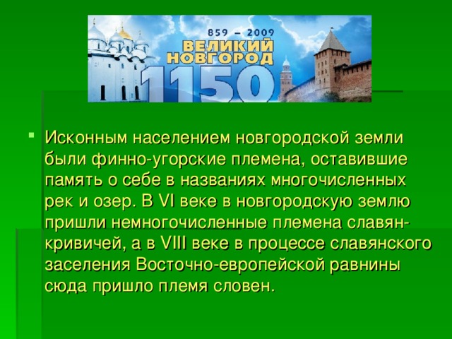 Исконным населением новгородской земли были финно-угорские племена, оставившие память о себе в названиях многочисленных рек и озер. В VI веке в новгородскую землю пришли немногочисленные племена славян-кривичей, а в VIII веке в процессе славянского заселения Восточно-европейской равнины сюда пришло племя словен.