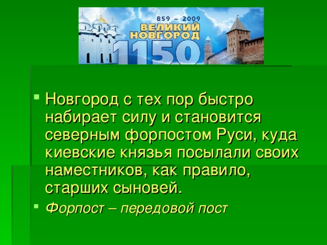 Новгород с тех пор быстро набирает силу и становится северным форпостом Руси, куда киевские князья посылали своих наместников, как правило, старших сыновей. Форпост – передовой пост