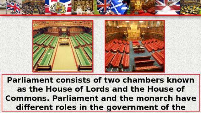 Parliament consists of two chambers known as the House of Lords and the House of Commons. Parliament and the monarch have different roles in the government of the country, and they only meet together on symbolic occasions such as coronation of a new monarch or the opening of Parliament.