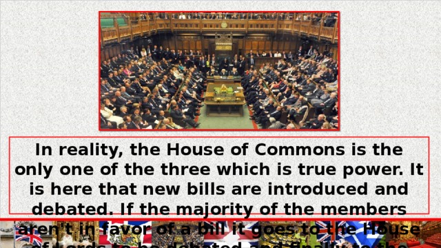 In reality, the House of Commons is the only one of the three which is true power. It is here that new bills are introduced and debated. If the majority of the members aren't in favor of a bill it goes to the House of Lords to be debated and finally to the monarch to be signed.