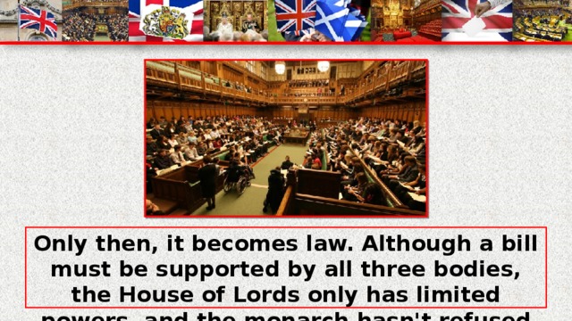 Only then, it becomes law. Although a bill must be supported by all three bodies, the House of Lords only has limited powers, and the monarch hasn't refused to sign one. The Functions of Parliament are: to pass laws; to provide voting taxation.