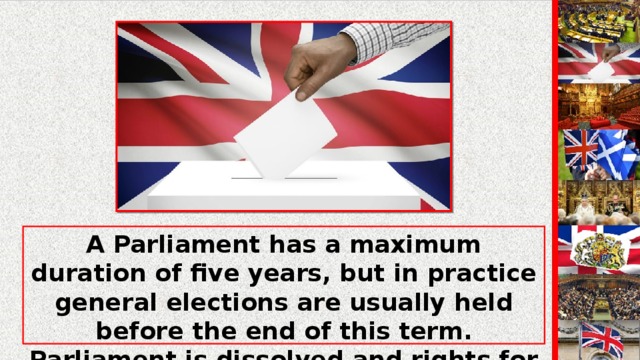 A Parliament has a maximum duration of five years, but in practice general elections are usually held before the end of this term. Parliament is dissolved and rights for a general election are ordered by the Queen on the advice of the Prime Minister.