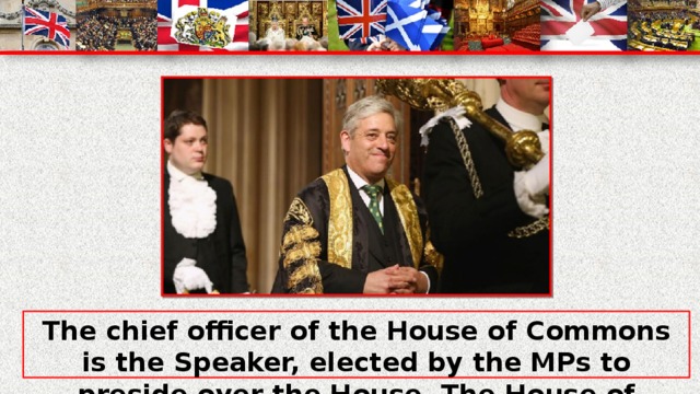 The chief officer of the House of Commons is the Speaker, elected by the MPs to preside over the House. The House of Commons plays the major role in law making.