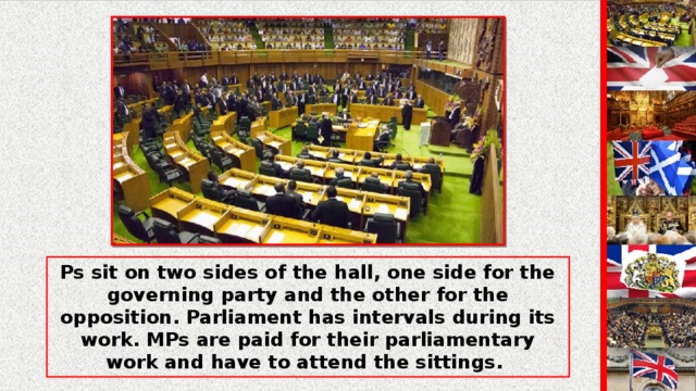 Ps sit on two sides of the hall, one side for the governing party and the other for the opposition. Parliament has intervals during its work. MPs are paid for their parliamentary work and have to attend the sittings.