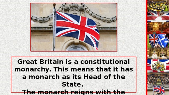 Great Britain is a constitutional monarchy. This means that it has a monarch as its Head of the State. The monarch reigns with the support of Parliament. The powers of the monarch are not defined precisely.