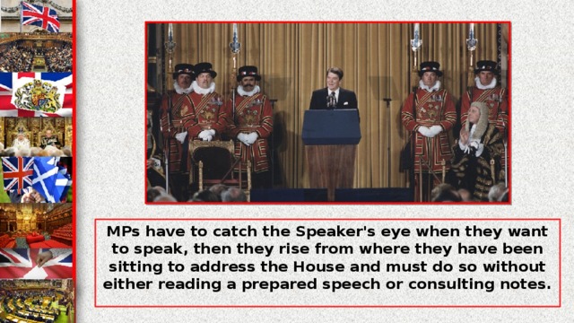 MPs have to catch the Speaker's eye when they want to speak, then they rise from where they have been sitting to address the House and must do so without either reading a prepared speech or consulting notes.