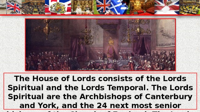 The House of Lords consists of the Lords Spiritual and the Lords Temporal. The Lords Spiritual are the Archbishops of Canterbury and York, and the 24 next most senior bishops of the Church of England. The Lords Temporal are all hereditary peers of England, Scotland, Great Britain and the United Kingdom; all other life peers.