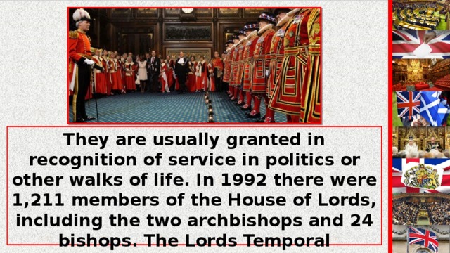 They are usually granted in recognition of service in politics or other walks of life. In 1992 there were 1,211 members of the House of Lords, including the two archbishops and 24 bishops. The Lords Temporal consisted of 758 hereditary peers and 408 life peers. The House is presided over by the Lord Chancellor, who takes his place on the woolsack as the Speaker of the House.
