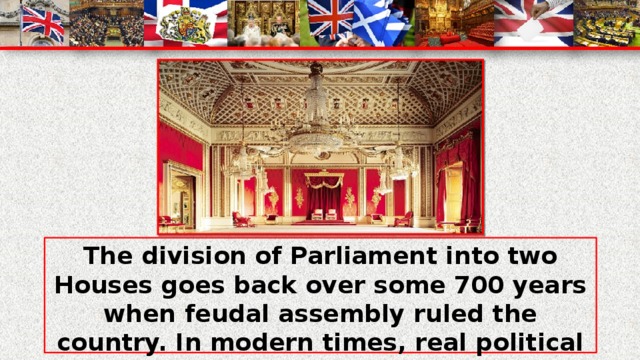 The division of Parliament into two Houses goes back over some 700 years when feudal assembly ruled the country. In modern times, real political power rests in the elected House although members of the House of Lords still occupy important cabinet posts.