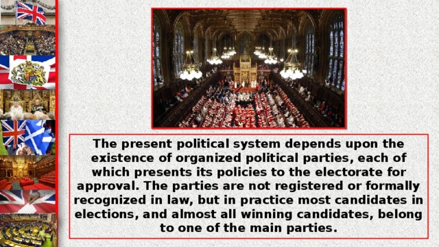 The present political system depends upon the existence of organized political parties, each of which presents its policies to the electorate for approval. The parties are not registered or formally recognized in law, but in practice most candidates in elections, and almost all winning candidates, belong to one of the main parties.