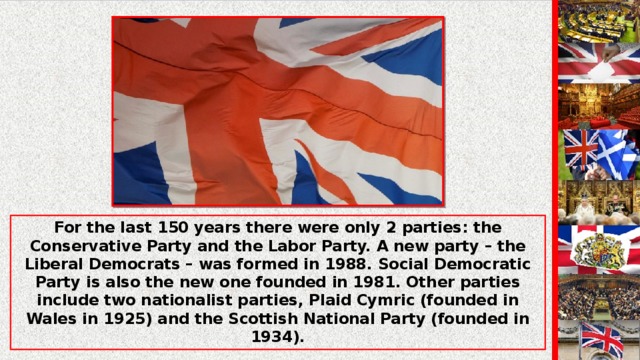 For the last 150 years there were only 2 parties: the Conservative Party and the Labor Party. A new party – the Liberal Democrats – was formed in 1988. Social Democratic Party is also the new one founded in 1981. Other parties include two nationalist parties, Plaid Cymric (founded in Wales in 1925) and the Scottish National Party (founded in 1934).