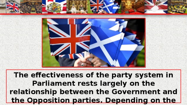 The effectiveness of the party system in Parliament rests largely on the relationship between the Government and the Opposition parties. Depending on the relative strengths of the parties in the House of Commons, the Opposition may seek to overthrow the Government by defeating it in a vote on a 