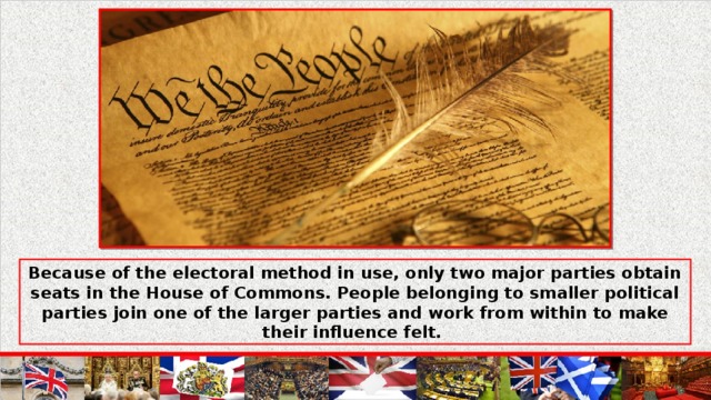 Because of the electoral method in use, only two major parties obtain seats in the House of Commons. People belonging to smaller political parties join one of the larger parties and work from within to make their influence felt.