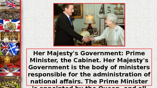 Her Majesty's Government: Prime Minister, the Cabinet. Her Majesty's Government is the body of ministers responsible for the administration of national affairs. The Prime Minister is appointed by the Queen, and all other ministers are appointed by the Queen on the recommendation of the Prime Minister.