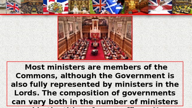 Most ministers are members of the Commons, although the Government is also fully represented by ministers in the Lords. The composition of governments can vary both in the number of ministers and in the titles of some offices. New ministerial offices maybe created, others may be abolished and functions may be transferred from one minister to another.