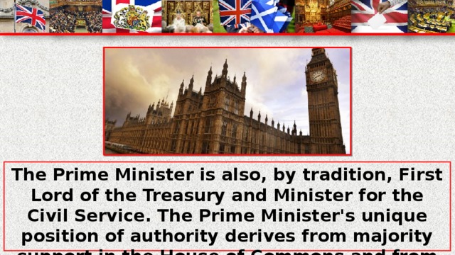 The Prime Minister is also, by tradition, First Lord of the Treasury and Minister for the Civil Service. The Prime Minister's unique position of authority derives from majority support in the House of Commons and from the power to appoint and dismiss ministers. By modern convention, the Prime Minister always sits in the House of Commons.